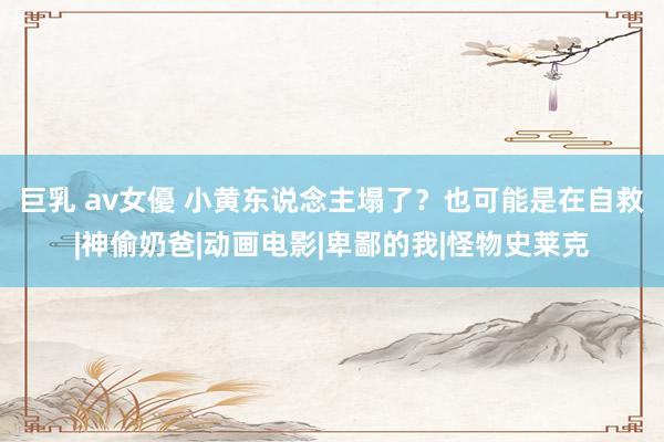 巨乳 av女優 小黄东说念主塌了？也可能是在自救|神偷奶爸|动画电影|卑鄙的我|怪物史莱克