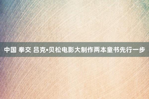 中国 拳交 吕克•贝松电影大制作两本童书先行一步