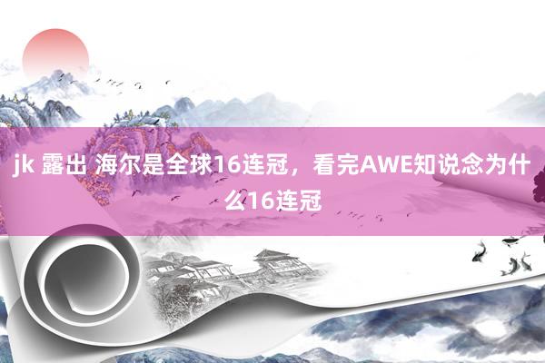 jk 露出 海尔是全球16连冠，看完AWE知说念为什么16连冠