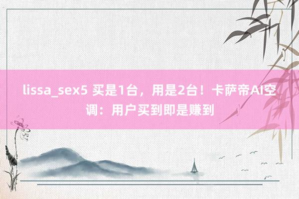 lissa_sex5 买是1台，用是2台！卡萨帝AI空调：用户买到即是赚到