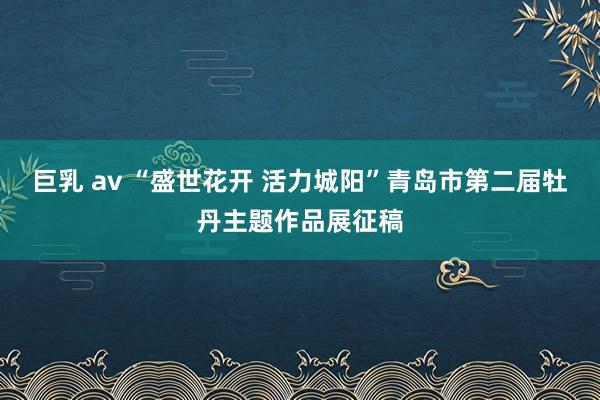 巨乳 av “盛世花开 活力城阳”青岛市第二届牡丹主题作品展征稿