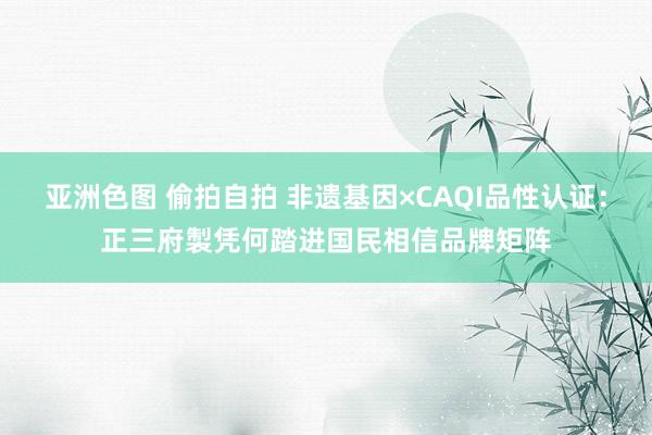 亚洲色图 偷拍自拍 非遗基因×CAQI品性认证：正三府製凭何踏进国民相信品牌矩阵
