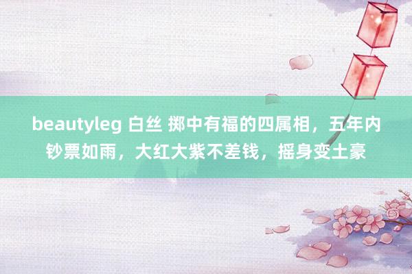 beautyleg 白丝 掷中有福的四属相，五年内钞票如雨，大红大紫不差钱，摇身变土豪