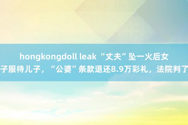 hongkongdoll leak “丈夫”坠一火后女子服待儿子，“公婆”条款退还8.9万彩礼，法院判了