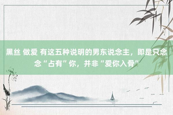 黑丝 做爱 有这五种说明的男东说念主，即是只念念“占有”你，并非“爱你入骨”