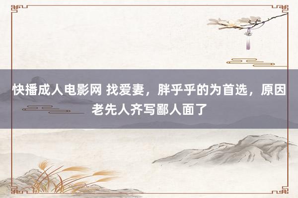 快播成人电影网 找爱妻，胖乎乎的为首选，原因老先人齐写鄙人面了