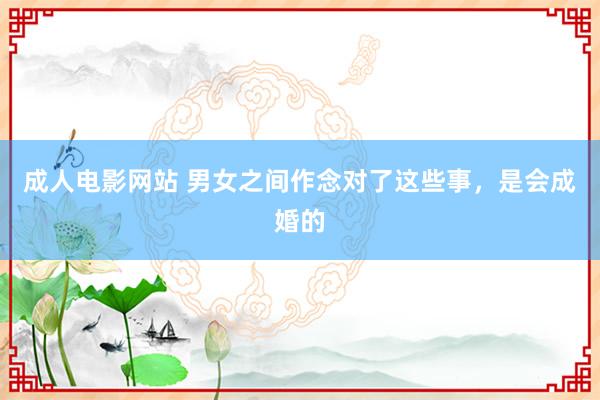 成人电影网站 男女之间作念对了这些事，是会成婚的