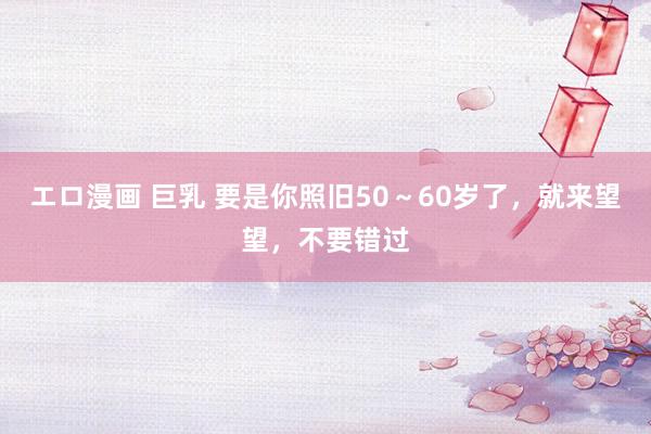 エロ漫画 巨乳 要是你照旧50～60岁了，就来望望，不要错过