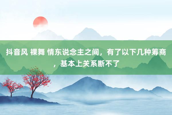 抖音风 裸舞 情东说念主之间，有了以下几种筹商，基本上关系断不了