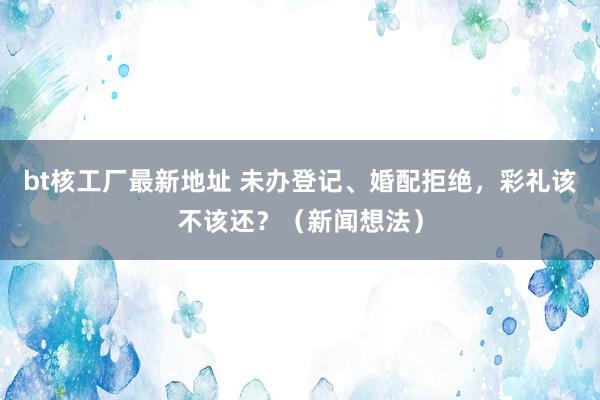 bt核工厂最新地址 未办登记、婚配拒绝，彩礼该不该还？（新闻想法）