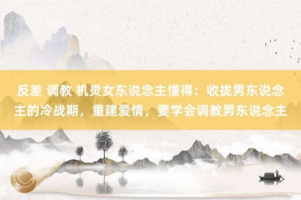 反差 调教 机灵女东说念主懂得：收拢男东说念主的冷战期，重建爱情，要学会调教男东说念主
