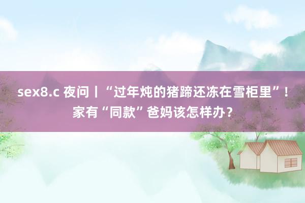 sex8.c 夜问丨“过年炖的猪蹄还冻在雪柜里”！家有“同款”爸妈该怎样办？