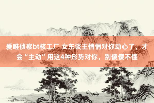 爰唯侦察bt核工厂 女东谈主悄悄对你动心了，才会“主动”用这4种形势对你，别傻傻不懂