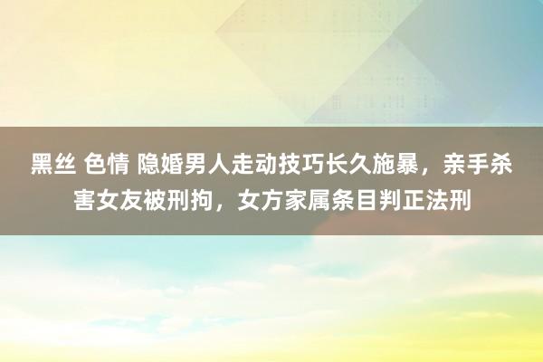 黑丝 色情 隐婚男人走动技巧长久施暴，亲手杀害女友被刑拘，女方家属条目判正法刑