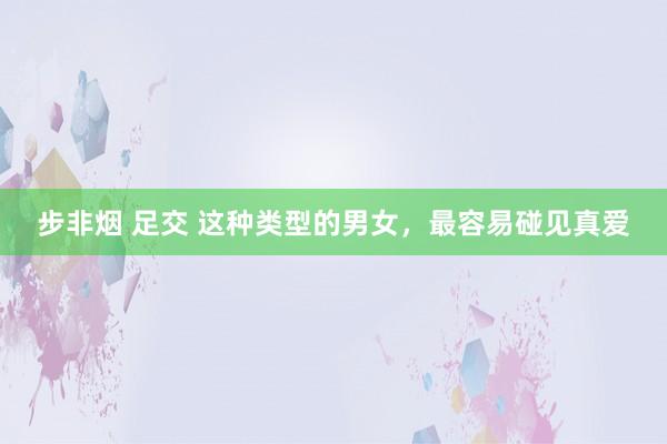 步非烟 足交 这种类型的男女，最容易碰见真爱