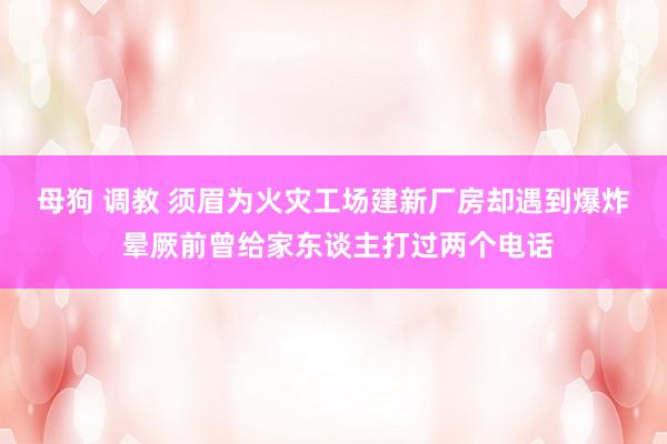 母狗 调教 ﻿须眉为火灾工场建新厂房却遇到爆炸 晕厥前曾给家东谈主打过两个电话