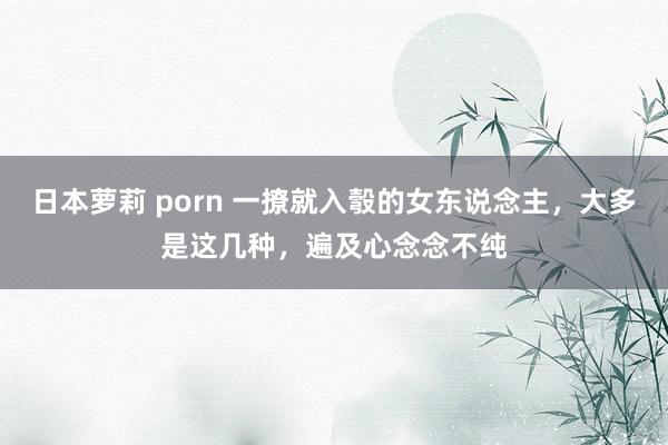 日本萝莉 porn 一撩就入彀的女东说念主，大多是这几种，遍及心念念不纯