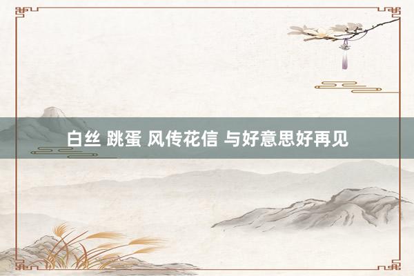 白丝 跳蛋 风传花信 与好意思好再见