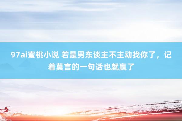 97ai蜜桃小说 若是男东谈主不主动找你了，记着莫言的一句话也就赢了