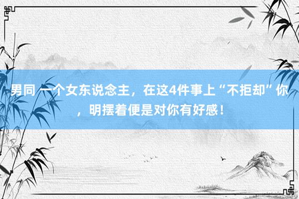 男同 一个女东说念主，在这4件事上“不拒却”你，明摆着便是对你有好感！