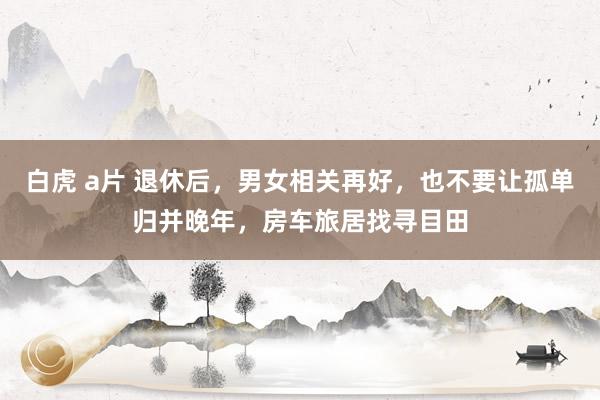 白虎 a片 退休后，男女相关再好，也不要让孤单归并晚年，房车旅居找寻目田