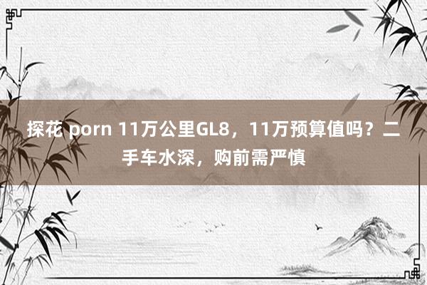 探花 porn 11万公里GL8，11万预算值吗？二手车水深，购前需严慎