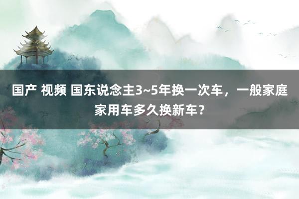 国产 视频 国东说念主3~5年换一次车，一般家庭家用车多久换新车？