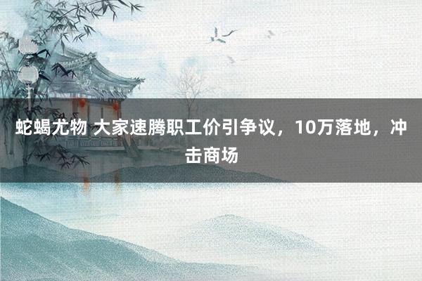 蛇蝎尤物 大家速腾职工价引争议，10万落地，冲击商场