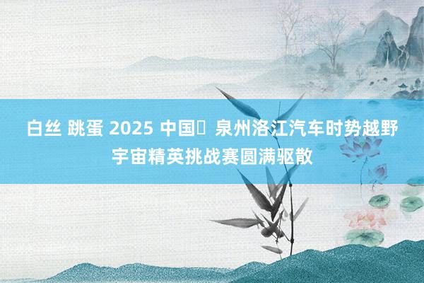 白丝 跳蛋 2025 中国・泉州洛江汽车时势越野宇宙精英挑战赛圆满驱散