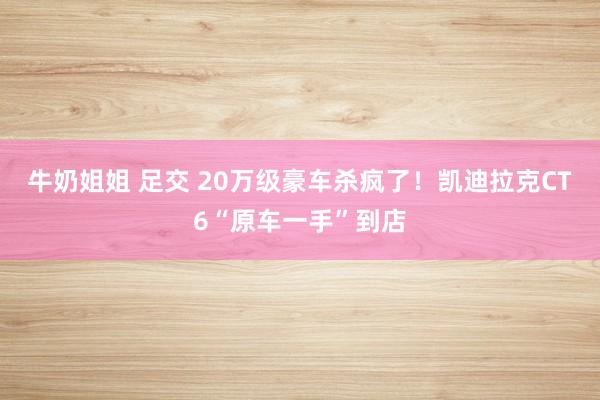 牛奶姐姐 足交 20万级豪车杀疯了！凯迪拉克CT6“原车一手”到店