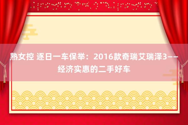 熟女控 逐日一车保举：2016款奇瑞艾瑞泽3——经济实惠的二手好车