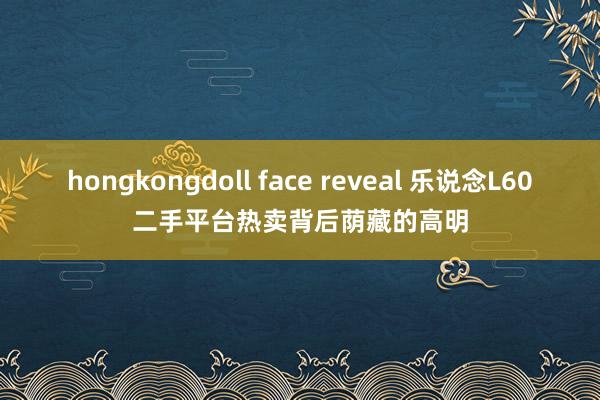 hongkongdoll face reveal 乐说念L60二手平台热卖背后荫藏的高明