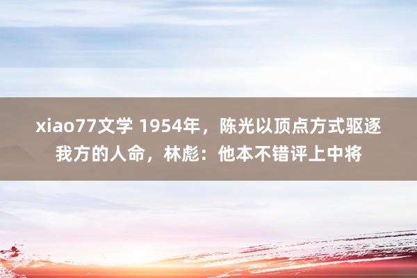 xiao77文学 1954年，陈光以顶点方式驱逐我方的人命，林彪：他本不错评上中将