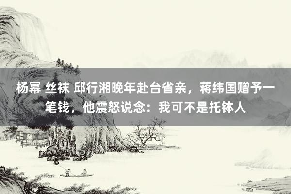 杨幂 丝袜 邱行湘晚年赴台省亲，蒋纬国赠予一笔钱，他震怒说念：我可不是托钵人