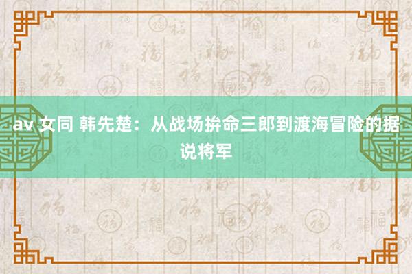 av 女同 韩先楚：从战场拚命三郎到渡海冒险的据说将军