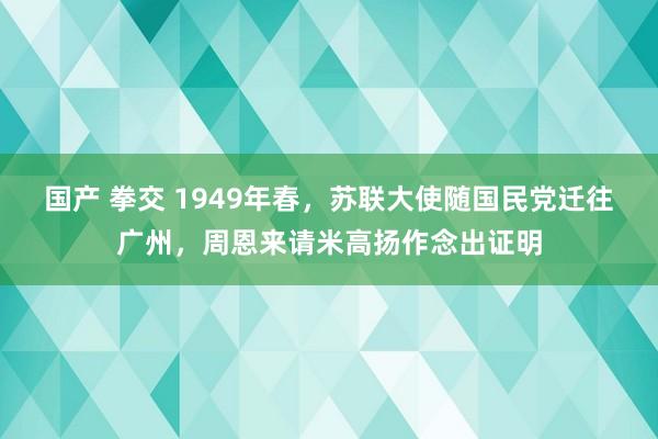 国产 拳交 1949年春，苏联大使随国民党迁往广州，周恩来请米高扬作念出证明