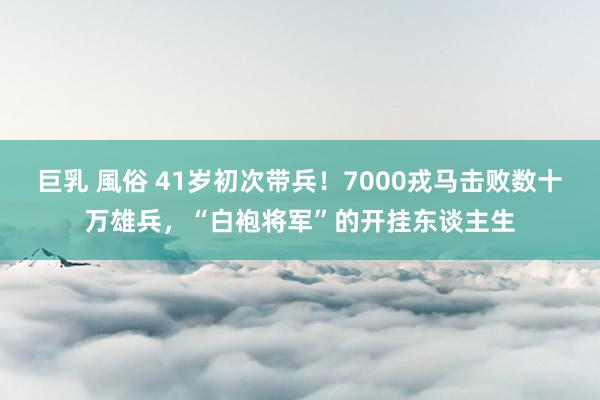 巨乳 風俗 41岁初次带兵！7000戎马击败数十万雄兵，“白袍将军”的开挂东谈主生