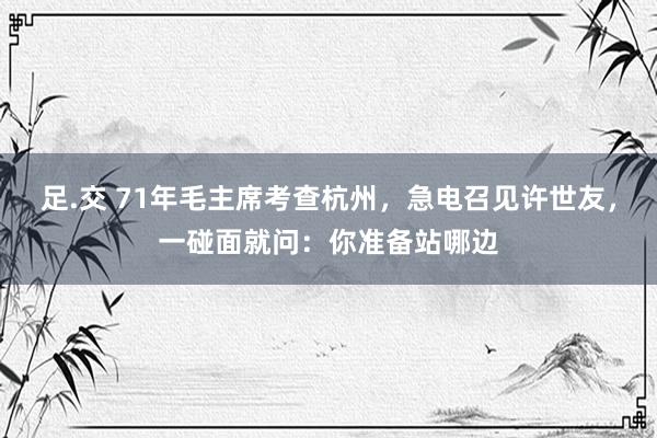 足.交 71年毛主席考查杭州，急电召见许世友，一碰面就问：你准备站哪边