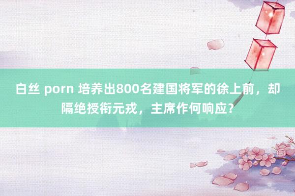 白丝 porn 培养出800名建国将军的徐上前，却隔绝授衔元戎，主席作何响应？