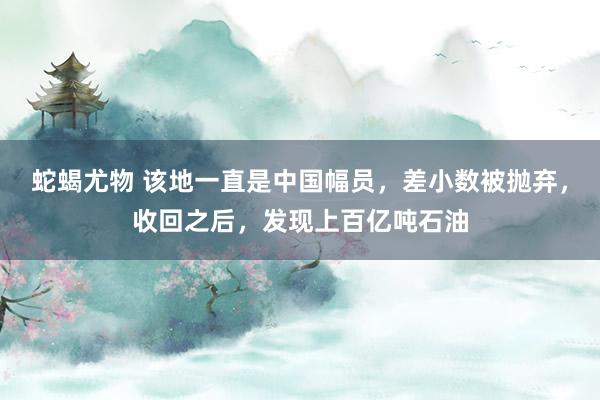 蛇蝎尤物 该地一直是中国幅员，差小数被抛弃，收回之后，发现上百亿吨石油