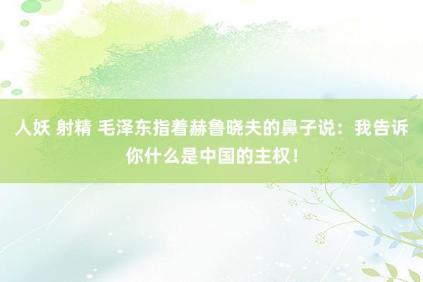 人妖 射精 毛泽东指着赫鲁晓夫的鼻子说：我告诉你什么是中国的主权！