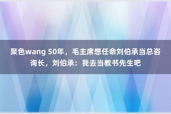 聚色wang 50年，毛主席想任命刘伯承当总咨询长，刘伯承：我去当教书先生吧