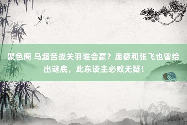 聚色阁 马超苦战关羽谁会赢？庞德和张飞也曾给出谜底，此东谈主必败无疑！