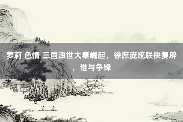 萝莉 色情 三国浊世大秦崛起，徐庶庞统联袂复辟，谁与争锋