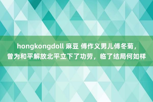 hongkongdoll 麻豆 傅作义男儿傅冬菊，曾为和平解放北平立下了功劳，临了结局何如样