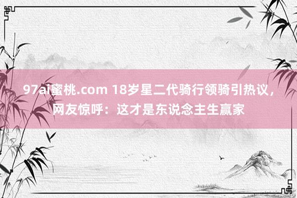 97ai蜜桃.com 18岁星二代骑行领骑引热议，网友惊呼：这才是东说念主生赢家