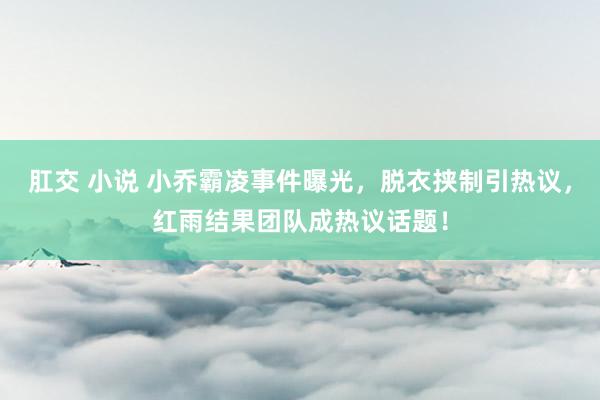 肛交 小说 小乔霸凌事件曝光，脱衣挟制引热议，红雨结果团队成热议话题！