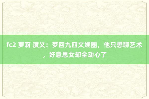 fc2 萝莉 演义：梦回九四文娱圈，他只想聊艺术，好意思女却全动心了
