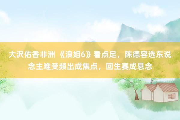 大沢佑香非洲 《浪姐6》看点足，陈德容选东说念主难受频出成焦点，回生赛成悬念