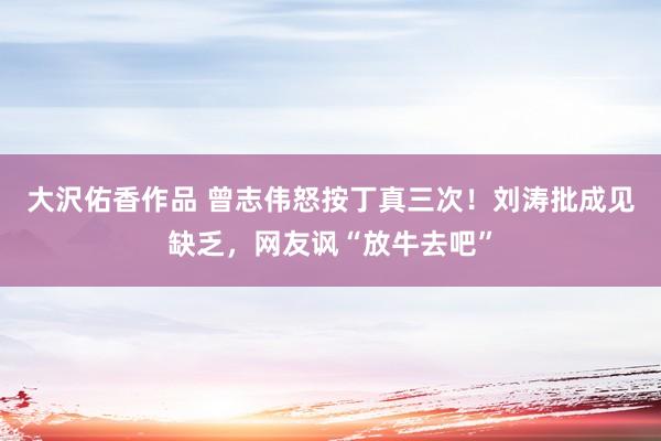 大沢佑香作品 曾志伟怒按丁真三次！刘涛批成见缺乏，网友讽“放牛去吧”